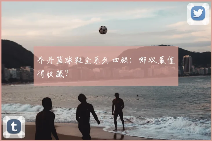 乔丹篮球鞋全系列回顾：哪双最值得收藏？