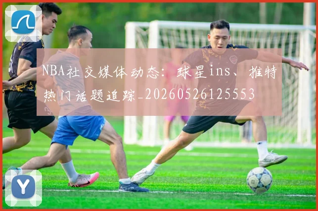 NBA社交媒体动态:球星ins、推特热门话题追踪_20260526125553