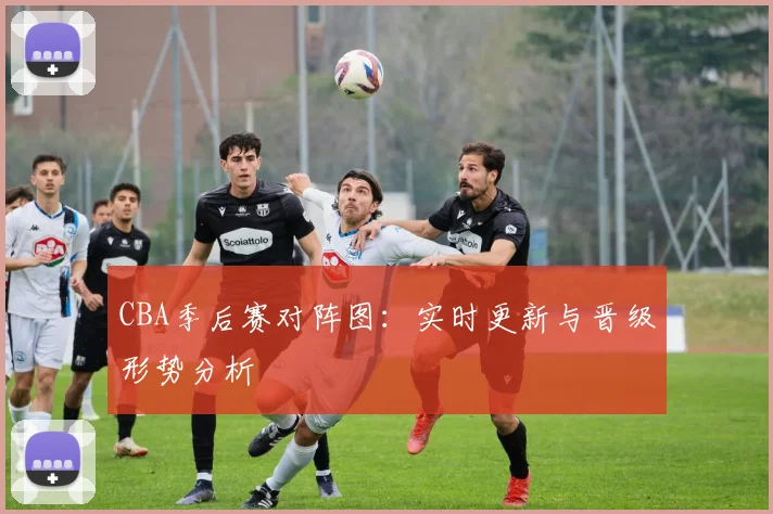 CBA季后赛对阵图：实时更新与晋级形势分析