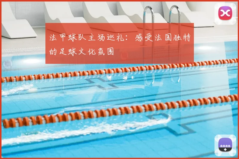 法甲球队主场巡礼：感受法国独特的足球文化氛围
