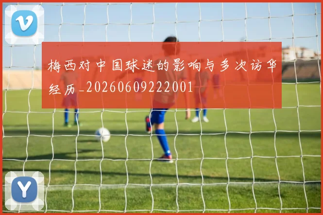 梅西对中国球迷的影响与多次访华经历_20260609222001