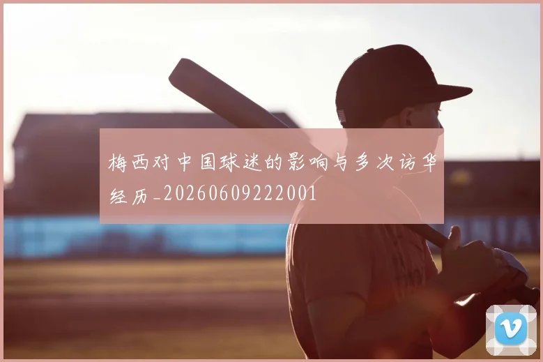 梅西对中国球迷的影响与多次访华经历_20260609222001