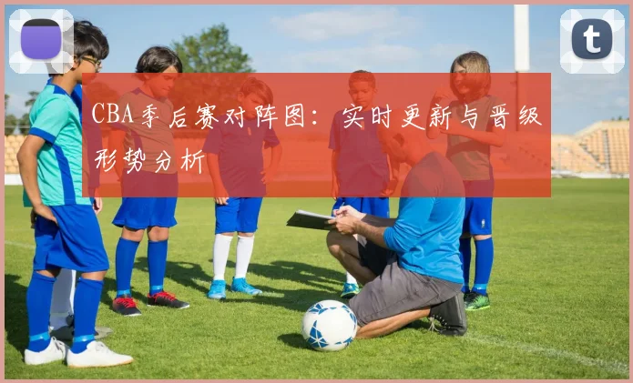 CBA季后赛对阵图:实时更新与晋级形势分析