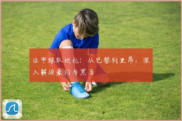 法甲球队巡礼：从巴黎到里昂，深入解读豪门与黑马