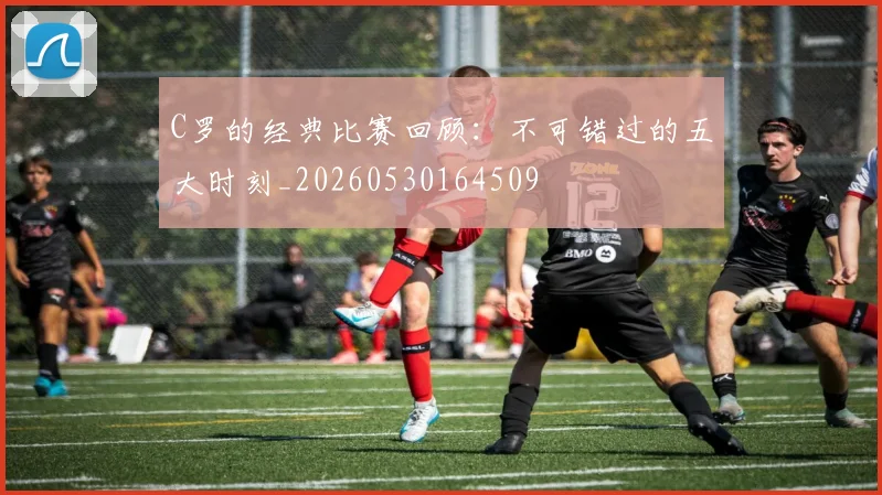 C罗的经典比赛回顾：不可错过的五大时刻_20260530164509