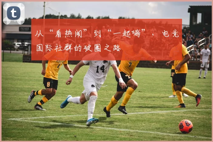 从“看热闹”到“一起嗨”,电竞国际社群的破圈之路