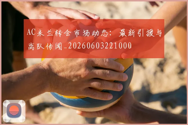 AC米兰转会市场动态：最新引援与离队传闻_20260603221000