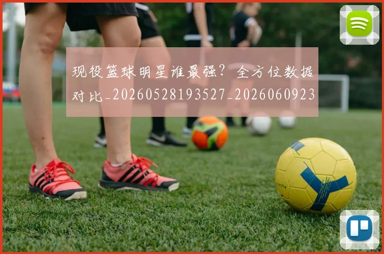 现役篮球明星谁最强？全方位数据对比_20260528193527_20260609233733