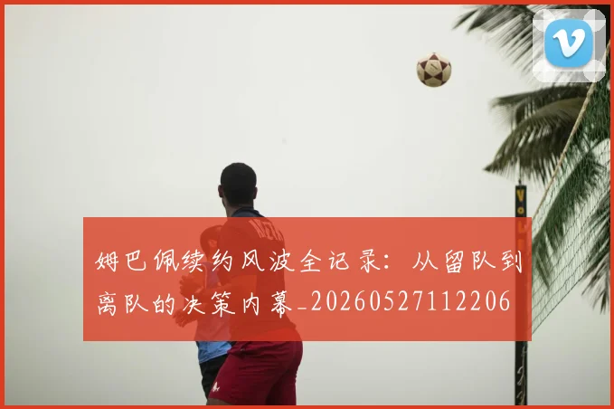 姆巴佩续约风波全记录：从留队到离队的决策内幕_20260527112206